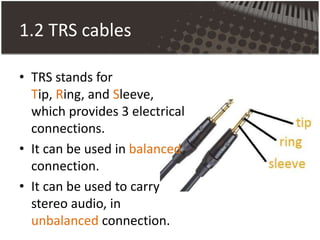1.2 TRS cables
• TRS stands for
Tip, Ring, and Sleeve,
which provides 3 electrical
connections.
• It can be used in balanced
connection.
• It can be used to carry
stereo audio, in
unbalanced connection.
 