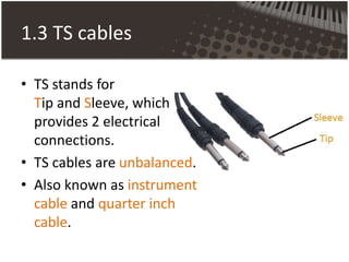1.3 TS cables
• TS stands for
Tip and Sleeve, which
provides 2 electrical
connections.
• TS cables are unbalanced.
• Also known as instrument
cable and quarter inch
cable.
 