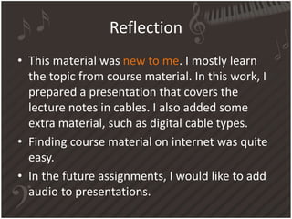 Reflection
• This material was new to me. I mostly learn
the topic from course material. In this work, I
prepared a presentation that covers the
lecture notes in cables. I also added some
extra material, such as digital cable types.
• Finding course material on internet was quite
easy.
• In the future assignments, I would like to add
audio to presentations.
 