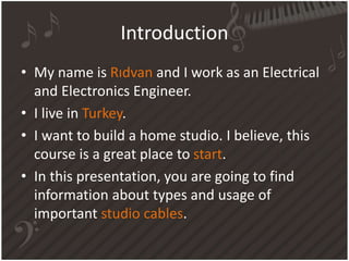 Introduction
• My name is Rıdvan and I work as an Electrical
and Electronics Engineer.
• I live in Turkey.
• I want to build a home studio. I believe, this
course is a great place to start.
• In this presentation, you are going to find
information about types and usage of
important studio cables.
 