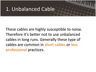 1. Unbalanced Cable
These cables are highly susceptible to noise.
Therefore it’s better not to use unbalanced
cables in long runs. Generally these type of
cables are common in short cables or less
professional practices.
 