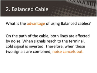 2. Balanced Cable
What is the advantage of using Balanced cables?
On the path of the cable, both lines are affected
by noise. When signals reach to the terminal,
cold signal is inverted. Therefore, when these
two signals are combined, noise cancels out.
 