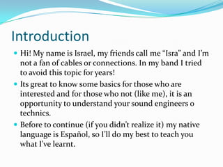 Introduction
 Hi! My name is Israel, my friends call me “Isra” and I’m

not a fan of cables or connections. In my band I tried
to avoid this topic for years!
 Its great to know some basics for those who are
interested and for those who not (like me), it is an
opportunity to understand your sound engineers o
technics.
 Before to continue (if you didn’t realize it) my native
language is Español, so I’ll do my best to teach you
what I've learnt.

 