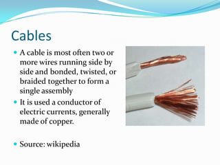 Cables
 A cable is most often two or

more wires running side by
side and bonded, twisted, or
braided together to form a
single assembly
 It is used a conductor of
electric currents, generally
made of copper.
 Source: wikipedia

 