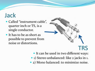 Jack
 Called “instrument cable”,

quarter inch or TS, is a
single conductor.
 It has to be as short as
possible to prevent from
noise or distortions.

TRS

 It can be used in two different ways:
 1) Stereo unbalanced: like 2 jacks in 1.
 2) Mono balanced: to minimize noise.

 