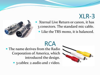 XLR-3
 Xternal Live Return or canon, it has

3 conectors. The standard mic cable.
 Like the TRS mono, it is balanced.

RCA

 The name derives from the Radio

Corporation of America, which
introduced the design.
 3 cables: 2 audio and 1 video.

 