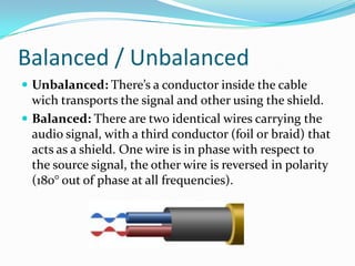 Balanced / Unbalanced
 Unbalanced: There’s a conductor inside the cable

wich transports the signal and other using the shield.
 Balanced: There are two identical wires carrying the
audio signal, with a third conductor (foil or braid) that
acts as a shield. One wire is in phase with respect to
the source signal, the other wire is reversed in polarity
(180° out of phase at all frequencies).

 