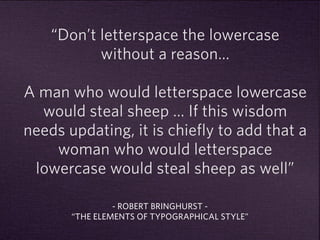 “Don’t letterspace the lowercase 
without a reason… 
A man who would letterspace lowercase 
would steal sheep … If this wisdom 
needs updating, it is chiefly to add that a 
woman who would letterspace 
lowercase would steal sheep as well” 
- ROBERT BRINGHURST - 
“THE ELEMENTS OF TYPOGRAPHICAL STYLE” 
 