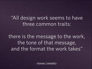 “All design work seems to have 
three common traits: 
there is the message to the work, 
the tone of that message, 
and the format the work takes” 
- FRANK CHIMERO 
 