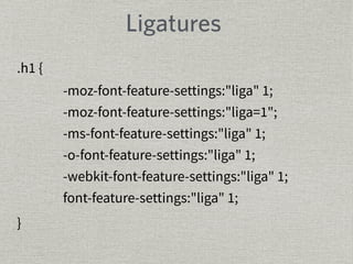 Ligatures 
-moz-font-feature-settings:"liga" 1; 
-moz-font-feature-settings:"liga=1"; 
-ms-font-feature-settings:"liga" 1; 
-o-font-feature-settings:"liga" 1; 
-webkit-font-feature-settings:"liga" 1; 
font-feature-settings:"liga" 1; 
.h1 { 
} 
 