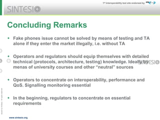 Issued
by
Sintesio;
All
rights
reserved
1st Interoperability test site endorsed by
www.sintesio.org
Concluding Remarks
 Fake phones issue cannot be solved by means of testing and TA
alone if they enter the market illegally, i.e. without TA
 Operators and regulators should equip themselves with detailed
technical (protocols, architecture, testing) knowledge. Ideally by
menas of university courses and other “neutral” sources
 Operators to concentrate on interoperability, performance and
QoS. Signalling monitoring essential
 In the beginning, regulators to concentrate on essential
requirements
 