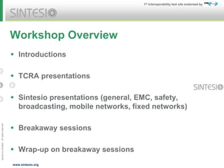 Issued
by
Sintesio;
All
rights
reserved
1st Interoperability test site endorsed by
www.sintesio.org
Workshop Overview
 Introductions
 TCRA presentations
 Sintesio presentations (general, EMC, safety,
broadcasting, mobile networks, fixed networks)
 Breakaway sessions
 Wrap-up on breakaway sessions
 