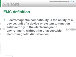Issued
by
Sintesio;
All
rights
reserved
1st Interoperability test site endorsed by
www.sintesio.org
EMC definition
 Electromagnetic compatibility is the ability of a
device, unit of a device or system to function
satisfactorily in the electromagnetic
environment, without the unacceptable
electromagnetic disturbances
 