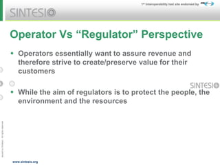 Issued
by
Sintesio;
All
rights
reserved
1st Interoperability test site endorsed by
www.sintesio.org
Operator Vs “Regulator” Perspective
 Operators essentially want to assure revenue and
therefore strive to create/preserve value for their
customers
 While the aim of regulators is to protect the people, the
environment and the resources
 