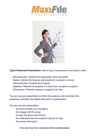 Type of Business Presentation: different type of presentations meet speciﬁc needs:


    Business plan: Outlines the organization plans and goals
    Sales: Outlines the features and beneﬁts of a product or service
    Demonstration: Presents the products
    Updates: Reports the progress of a task force, a project or program
    Persuasion: Presents reasons in support of an idea


You can use your presentation to inform the audience, but remember that
audiences remember few details delivered in a presentation.

You can use your presentation:
       to communicate your message a
       to engage with the group
       to gain the group commitment
       to understand how the audience react to an idea
       to convey information


          Free download from www/maxi-ﬁle.com/downlaod
 