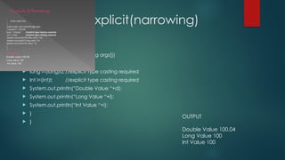 Example of Explicit(narrowing)
 public class Test
 {
 public static void main(String args[])
 { double d=100.04;
 long l=(long)d; //explicit type casting required
 Int i=(int)I; //explicit type casting required
 System.out.println(“Double Value “+d);
 System.out.println(“Long Value “+l);
 System.out.println(“Int Value “+i);
 }
 }
OUTPUT
Double Value 100.04
Long Value 100
Int Value 100
 