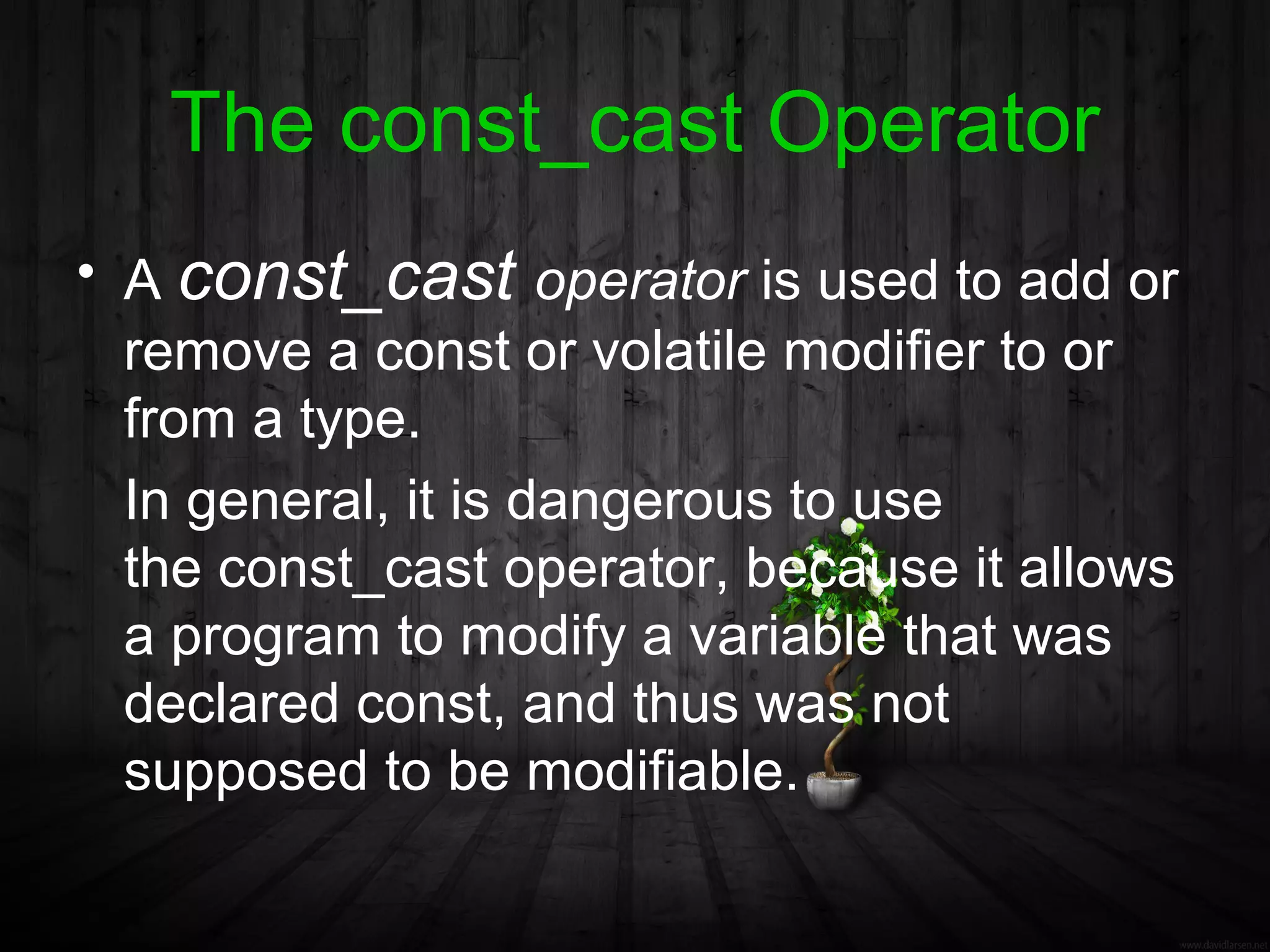 The const_cast Operator
• A const_cast operator is used to add or
  remove a const or volatile modifier to or
  from a type.
  In general, it is dangerous to use
  the const_cast operator, because it allows
  a program to modify a variable that was
  declared const, and thus was not
  supposed to be modifiable.
 