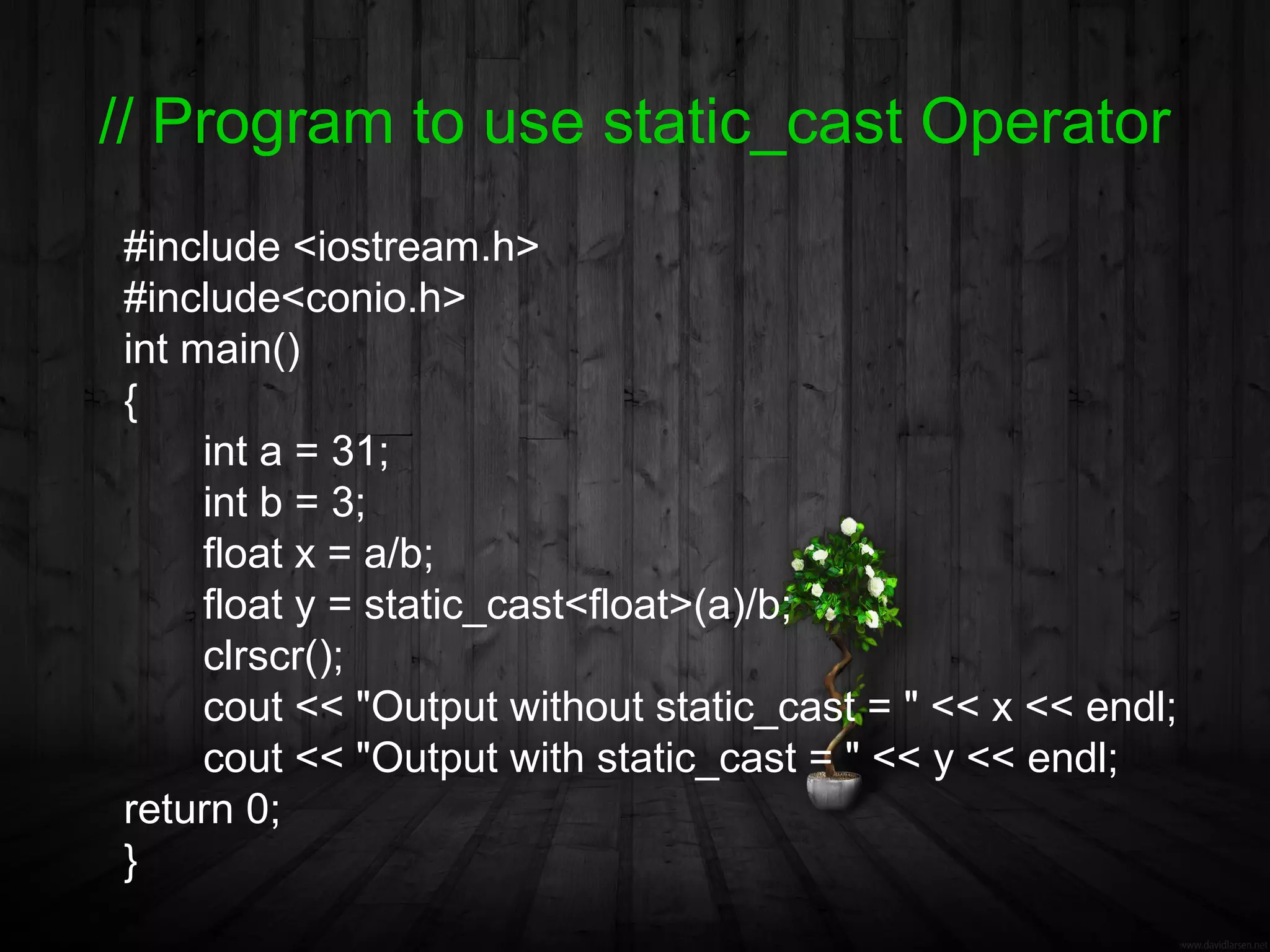 // Program to use static_cast Operator
#include <iostream.h>
#include<conio.h>
int main()
{
     int a = 31;
     int b = 3;
     float x = a/b;
     float y = static_cast<float>(a)/b;
     clrscr();
     cout << "Output without static_cast = " << x << endl;
     cout << "Output with static_cast = " << y << endl;
return 0;
}
 