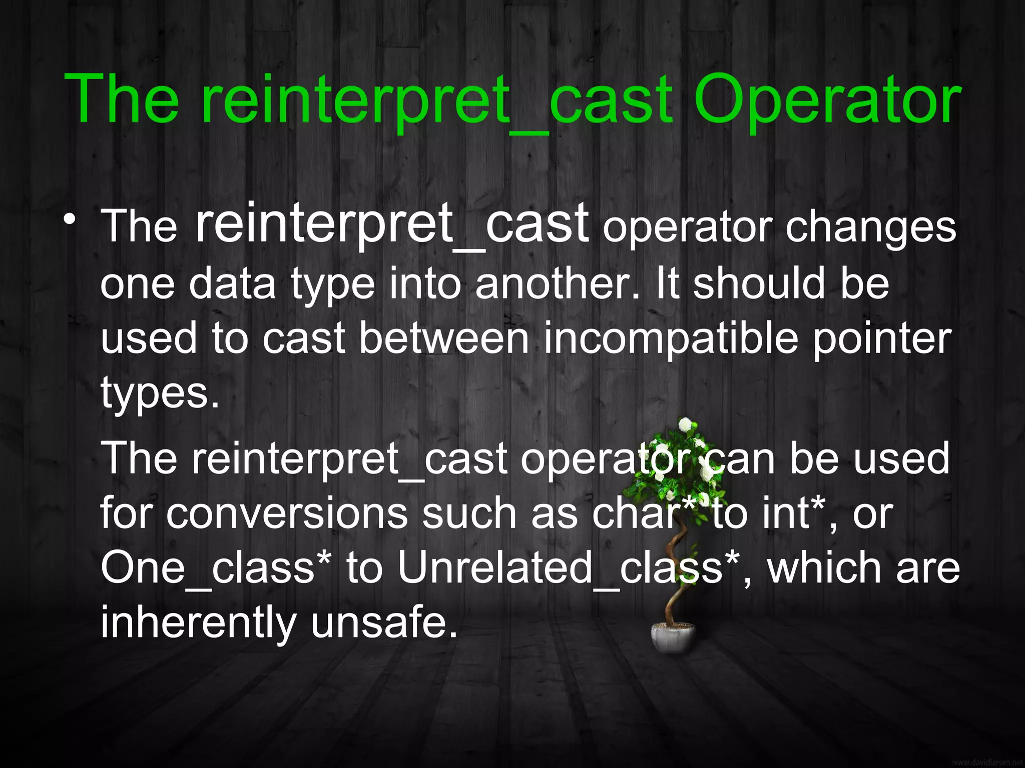 The reinterpret_cast Operator
• The reinterpret_cast operator changes
  one data type into another. It should be
  used to cast between incompatible pointer
  types.
  The reinterpret_cast operator can be used
  for conversions such as char* to int*, or
  One_class* to Unrelated_class*, which are
  inherently unsafe.
 