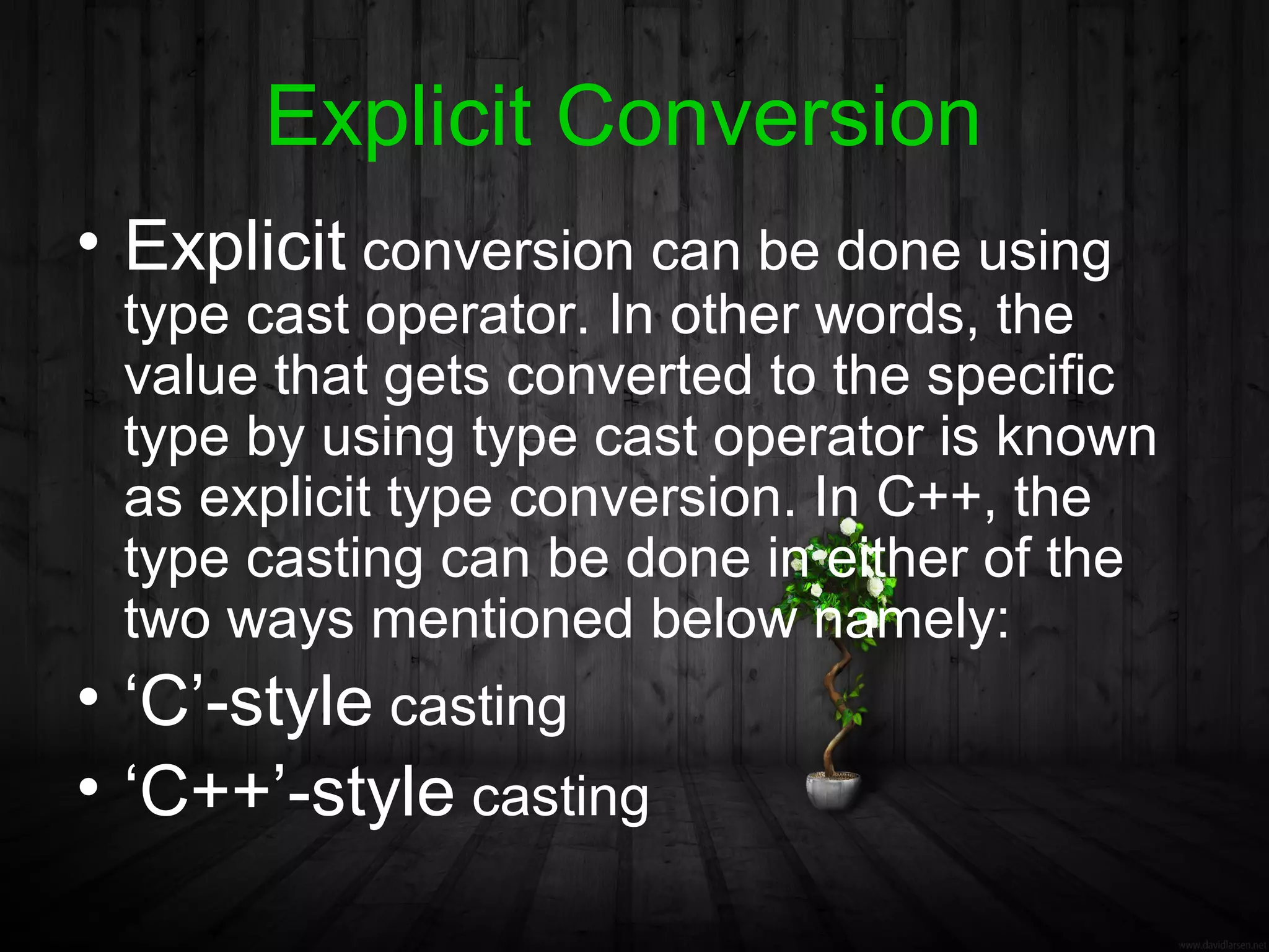 Explicit Conversion
• Explicit conversion can be done using
 type cast operator. In other words, the
 value that gets converted to the specific
 type by using type cast operator is known
 as explicit type conversion. In C++, the
 type casting can be done in either of the
 two ways mentioned below namely:
• ‘C’-style casting
• ‘C++’-style casting
 