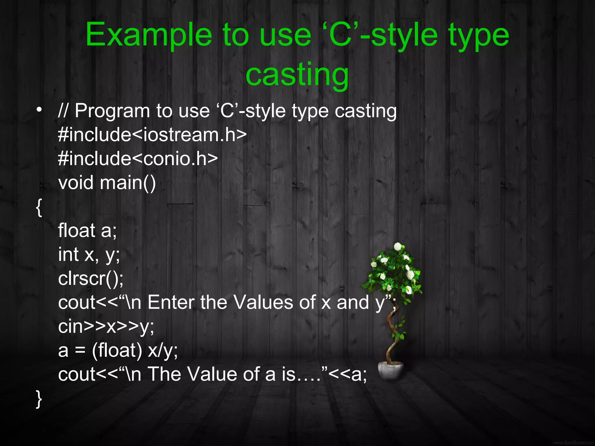 Example to use ‘C’-style type
               casting
• // Program to use ‘C’-style type casting
  #include<iostream.h>
  #include<conio.h>
  void main()
{
  float a;
  int x, y;
  clrscr();
  cout<<“n Enter the Values of x and y”;
  cin>>x>>y;
  a = (float) x/y;
  cout<<“n The Value of a is….”<<a;
}
 