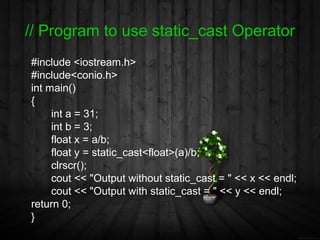 // Program to use static_cast Operator
#include <iostream.h>
#include<conio.h>
int main()
{
     int a = 31;
     int b = 3;
     float x = a/b;
     float y = static_cast<float>(a)/b;
     clrscr();
     cout << "Output without static_cast = " << x << endl;
     cout << "Output with static_cast = " << y << endl;
return 0;
}
 