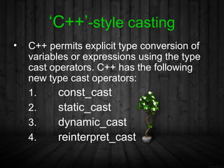 ‘C++’-style casting
•   C++ permits explicit type conversion of
    variables or expressions using the type
    cast operators. C++ has the following
    new type cast operators:
    1.     const_cast
    2.     static_cast
    3.     dynamic_cast
    4.     reinterpret_cast
 