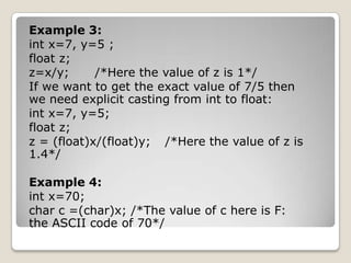 Example 3:
int x=7, y=5 ;
float z;
z=x/y;
/*Here the value of z is 1*/
If we want to get the exact value of 7/5 then
we need explicit casting from int to float:
int x=7, y=5;
float z;
z = (float)x/(float)y; /*Here the value of z is
1.4*/
Example 4:
int x=70;
char c =(char)x; /*The value of c here is F:
the ASCII code of 70*/

 