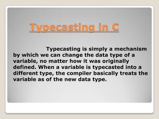 Typecasting in C
Typecasting is simply a mechanism
by which we can change the data type of a
variable, no matter how it was originally
defined. When a variable is typecasted into a
different type, the compiler basically treats the
variable as of the new data type.

 