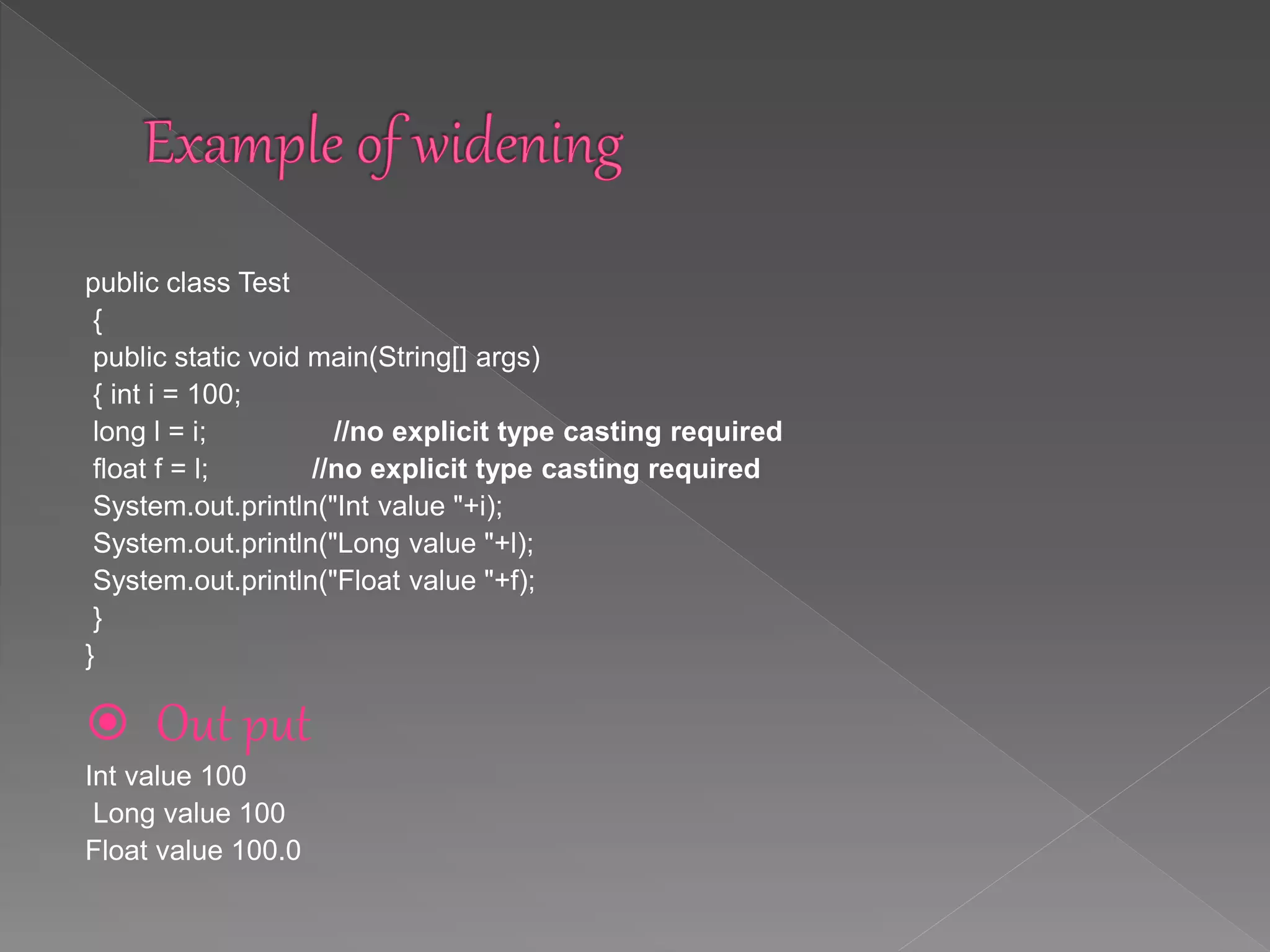 public class Test
{
public static void main(String[] args)
{ int i = 100;
long l = i; //no explicit type casting required
float f = l; //no explicit type casting required
System.out.println("Int value "+i);
System.out.println("Long value "+l);
System.out.println("Float value "+f);
}
}
 Out put
Int value 100
Long value 100
Float value 100.0
 