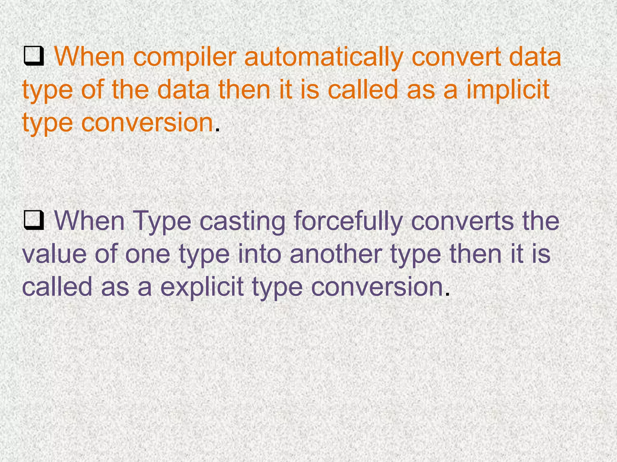  When compiler automatically convert data
type of the data then it is called as a implicit
type conversion.
When Type casting forcefully converts the
value of one type into another type then it is
called as a explicit type conversion.