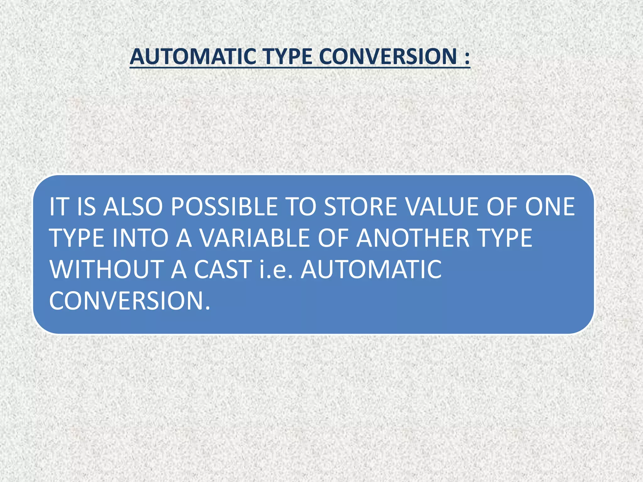 AUTOMATIC TYPE CONVERSION :
IT IS ALSO POSSIBLE TO STORE VALUE OF ONE
TYPE INTO A VARIABLE OF ANOTHER TYPE
WITHOUT A CAST i.e. AUTOMATIC
CONVERSION.