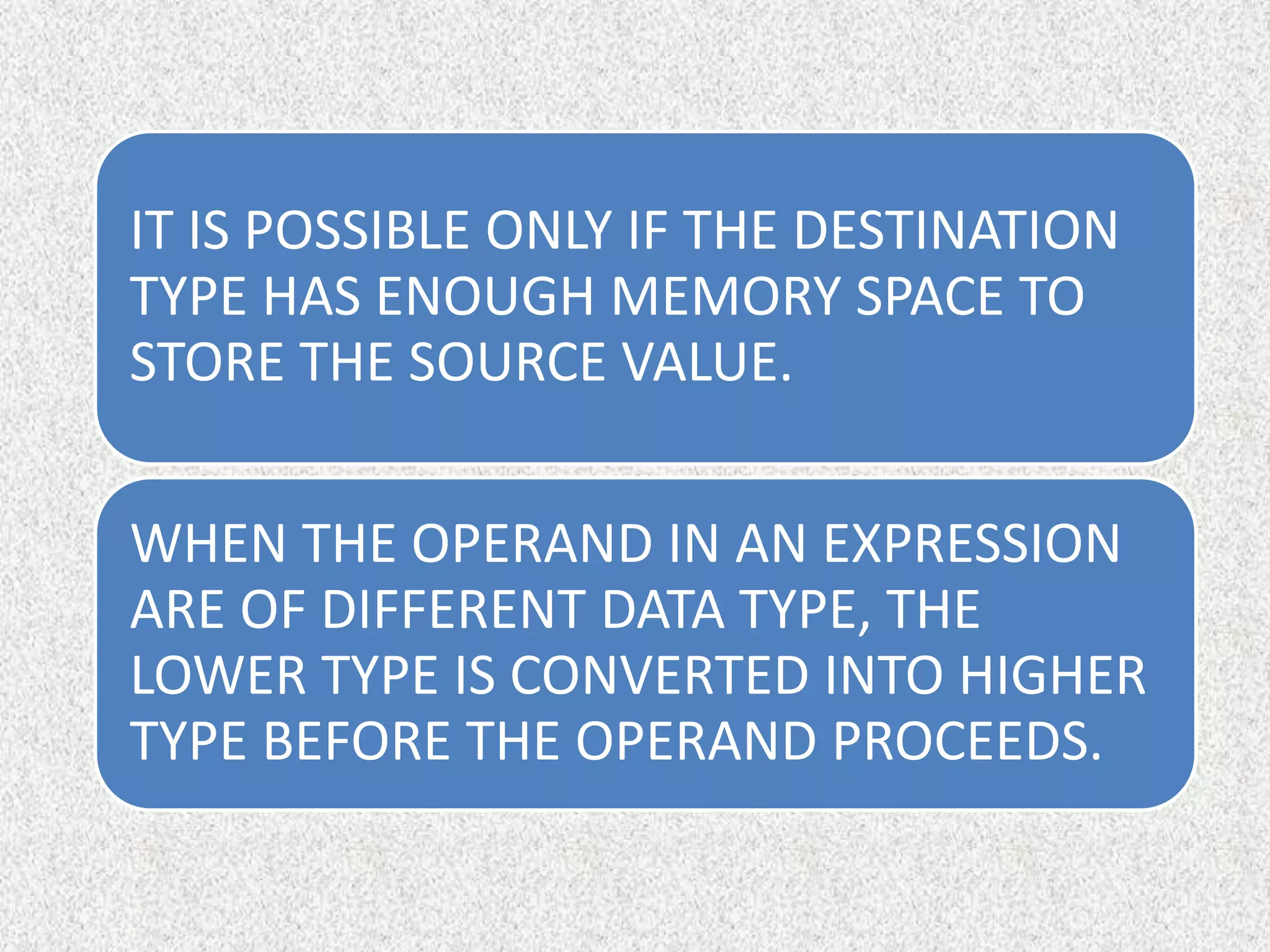 IT IS POSSIBLE ONLY IF THE DESTINATION
TYPE HAS ENOUGH MEMORY SPACE TO
STORE THE SOURCE VALUE.
WHEN THE OPERAND IN AN EXPRESSION
ARE OF DIFFERENT DATA TYPE, THE
LOWER TYPE IS CONVERTED INTO HIGHER
TYPE BEFORE THE OPERAND PROCEEDS.