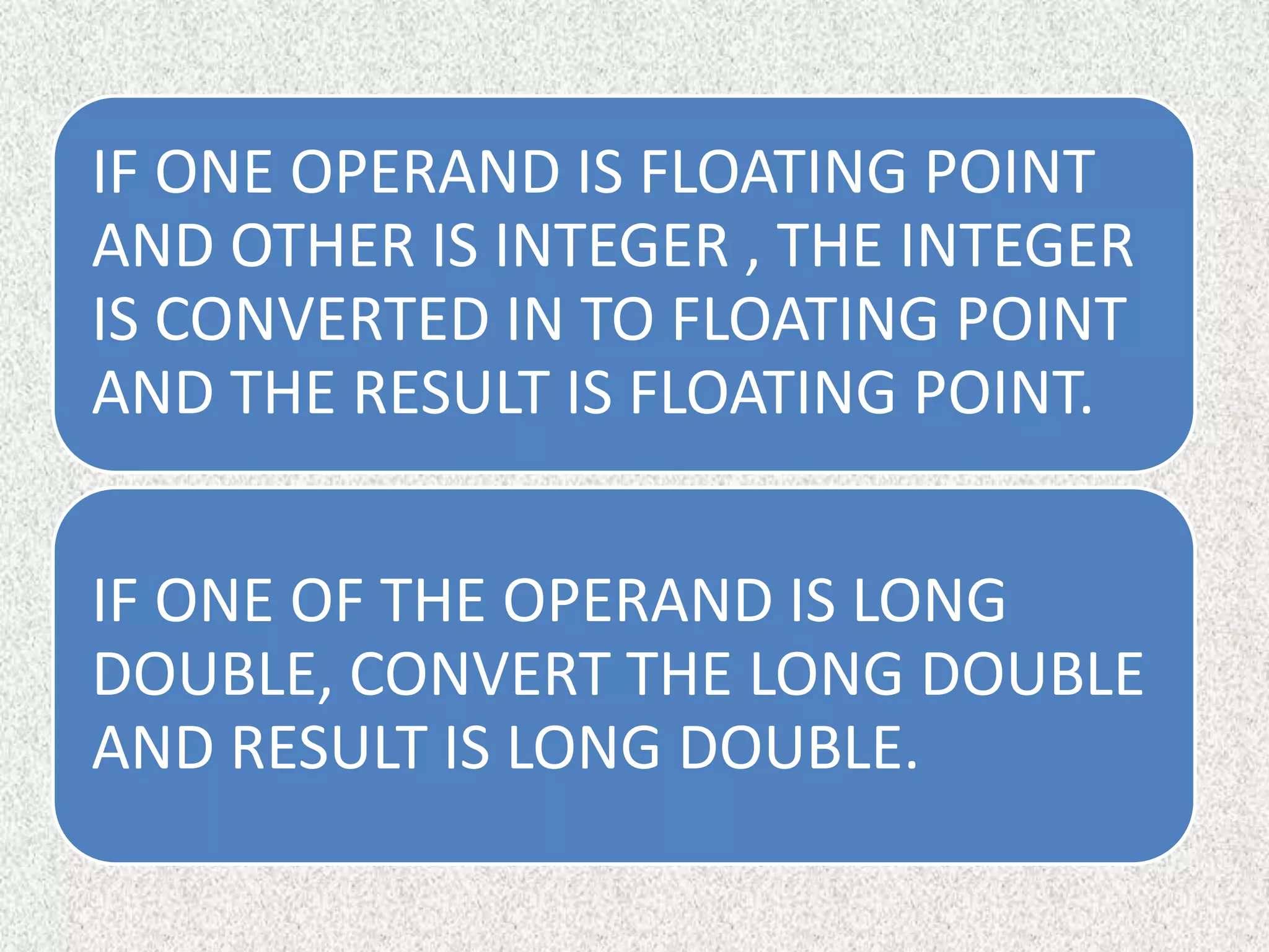 IF ONE OPERAND IS FLOATING POINT
AND OTHER IS INTEGER , THE INTEGER
IS CONVERTED IN TO FLOATING POINT
AND THE RESULT IS FLOATING POINT.
IF ONE OF THE OPERAND IS LONG
DOUBLE, CONVERT THE LONG DOUBLE
AND RESULT IS LONG DOUBLE.