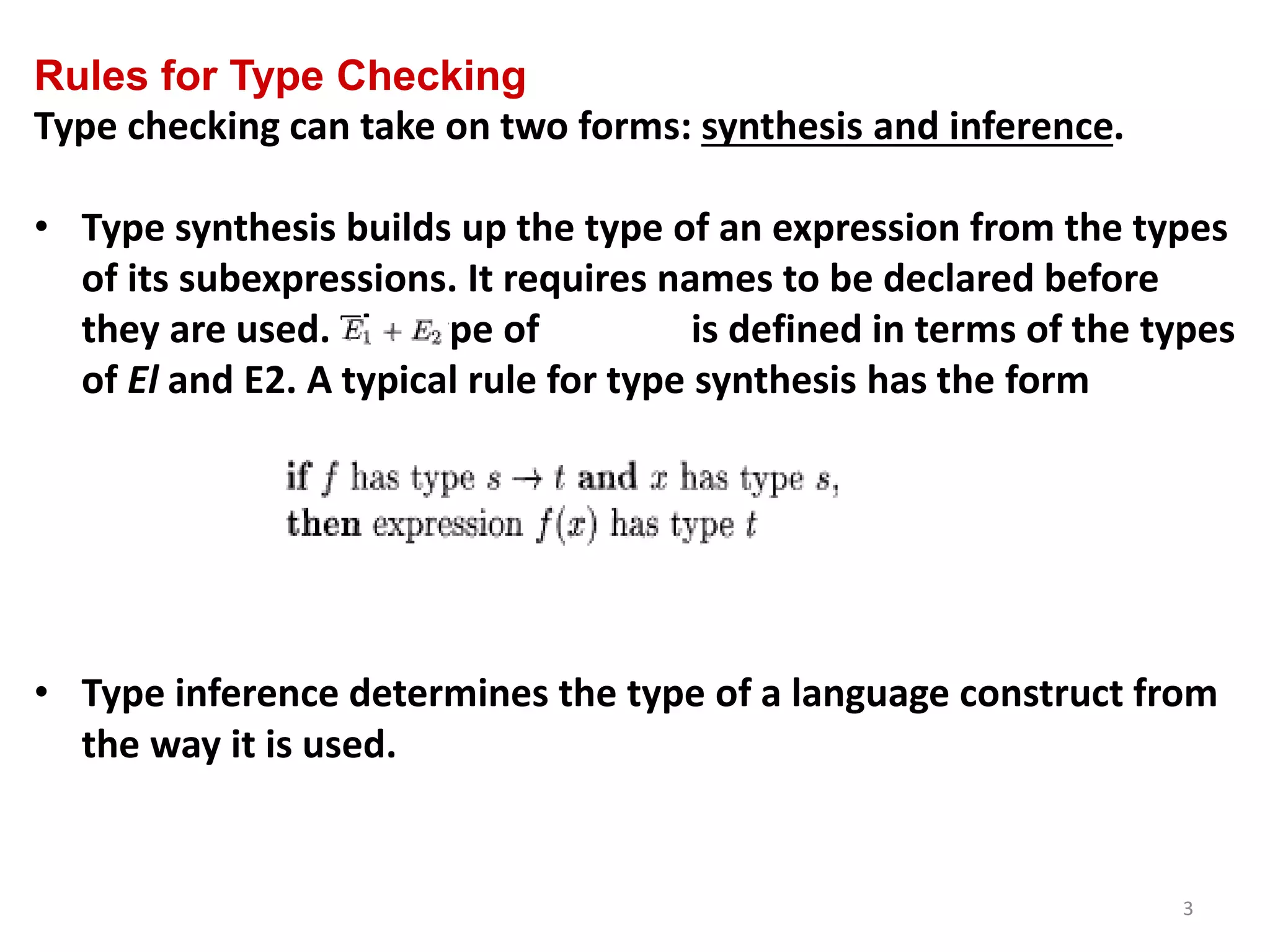 3
Rules for Type Checking
Type checking can take on two forms: synthesis and inference.
• Type synthesis builds up the type of an expression from the types
of its subexpressions. It requires names to be declared before
they are used. The type of is defined in terms of the types
of El and E2. A typical rule for type synthesis has the form
• Type inference determines the type of a language construct from
the way it is used.