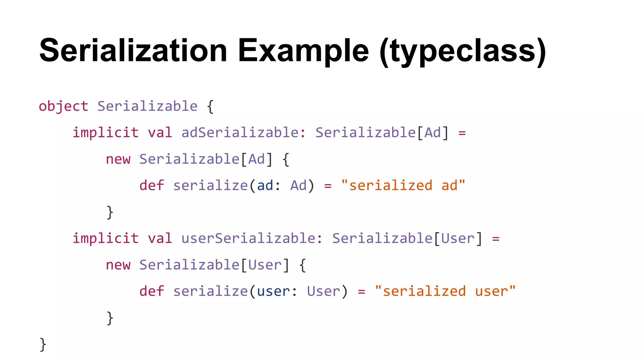 Serialization Example (typeclass)
object Serializable {
implicit val adSerializable: Serializable[Ad] =
new Serializable[Ad] {
def serialize(ad: Ad) = "serialized ad"
}
implicit val userSerializable: Serializable[User] =
new Serializable[User] {
def serialize(user: User) = "serialized user"
}
}
 