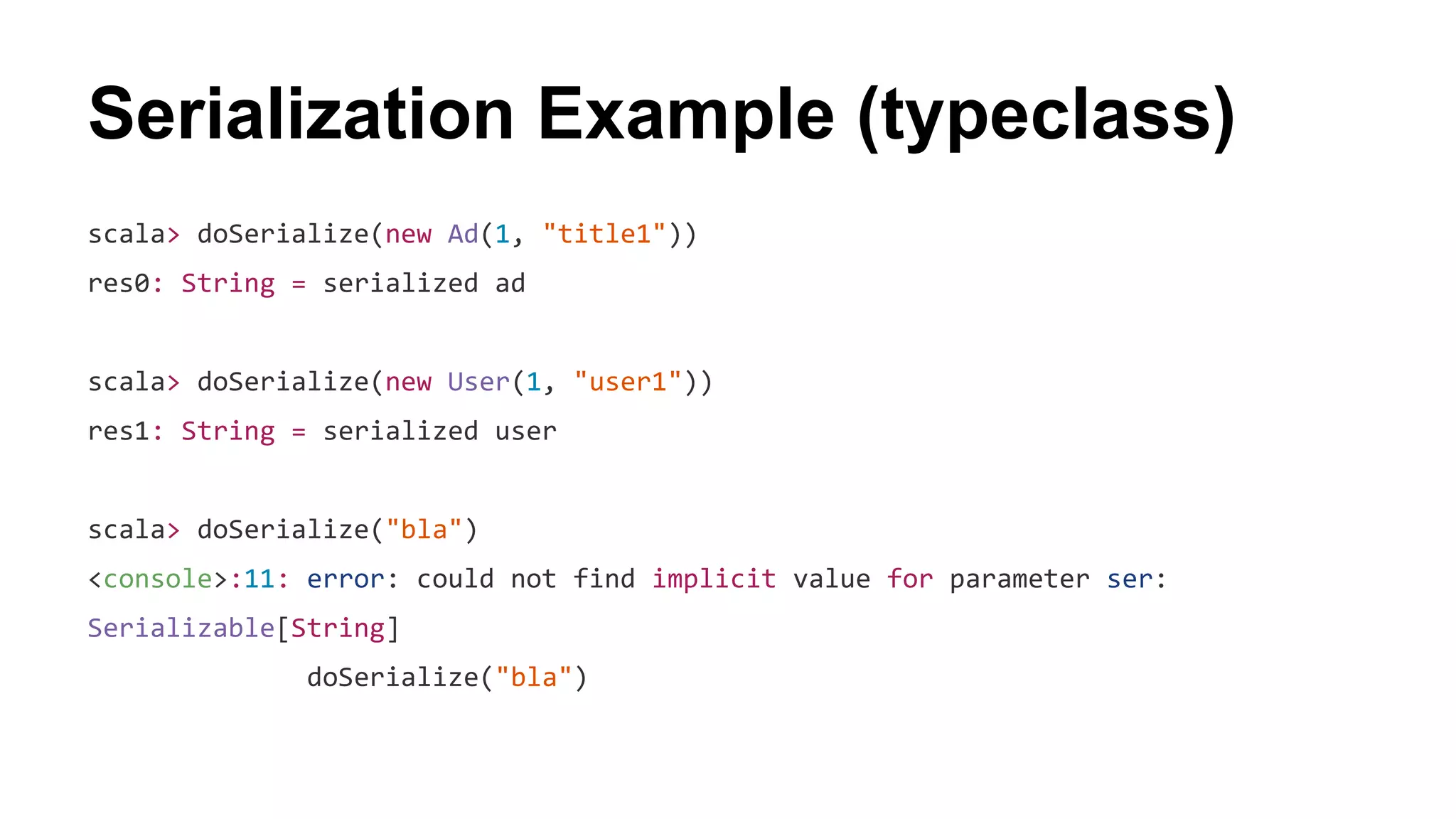 Serialization Example (typeclass)
scala> doSerialize(new Ad(1, "title1"))
res0: String = serialized ad
scala> doSerialize(new User(1, "user1"))
res1: String = serialized user
scala> doSerialize("bla")
<console>:11: error: could not find implicit value for parameter ser:
Serializable[String]
doSerialize("bla")
 