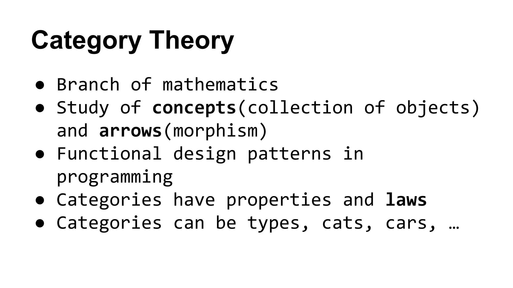 Category Theory
● Branch of mathematics
● Study of concepts(collection of objects)
and arrows(morphism)
● Functional design patterns in
programming
● Categories have properties and laws
● Categories can be types, cats, cars, …
 