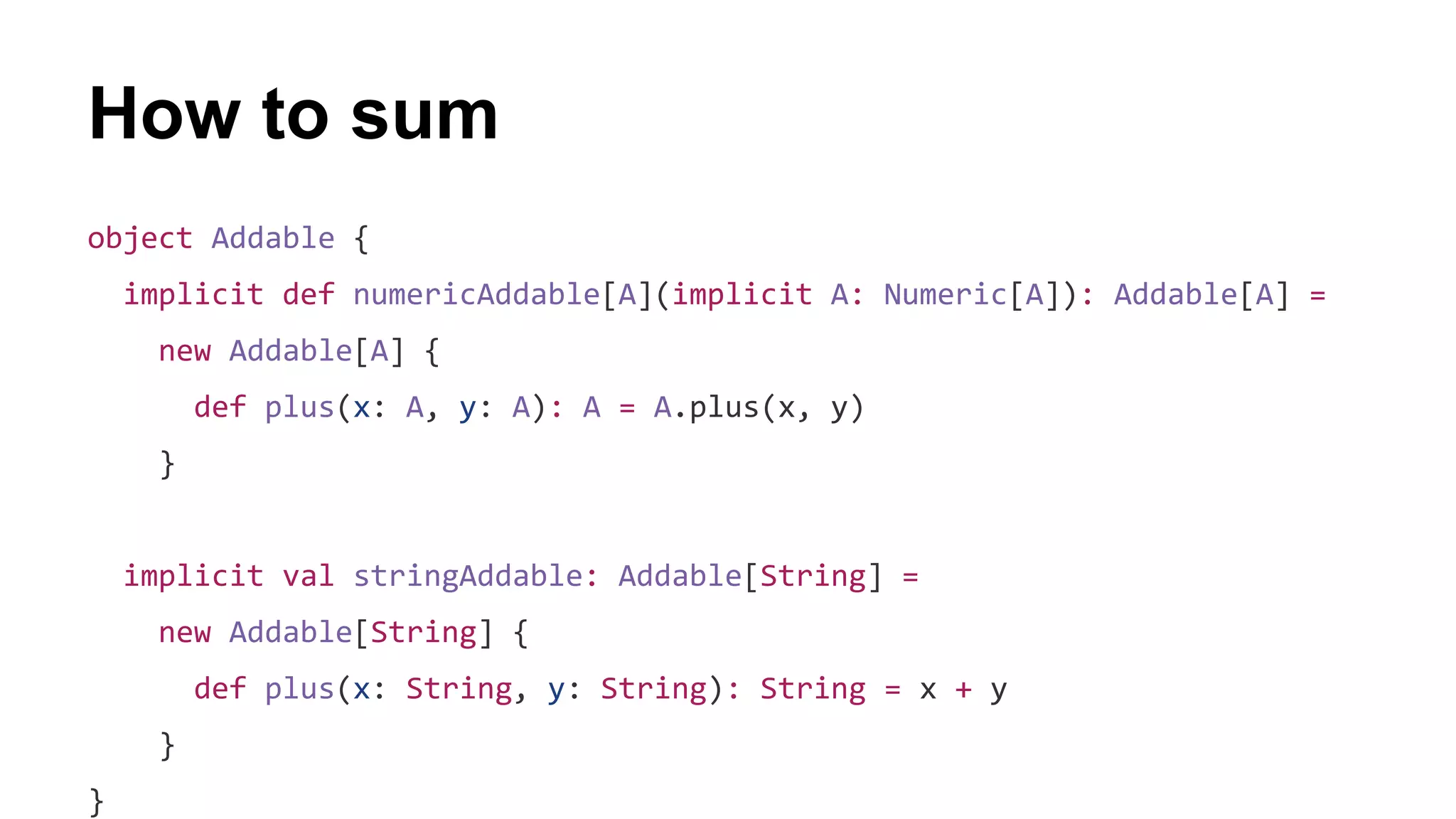 How to sum
object Addable {
implicit def numericAddable[A](implicit A: Numeric[A]): Addable[A] =
new Addable[A] {
def plus(x: A, y: A): A = A.plus(x, y)
}
implicit val stringAddable: Addable[String] =
new Addable[String] {
def plus(x: String, y: String): String = x + y
}
}
 