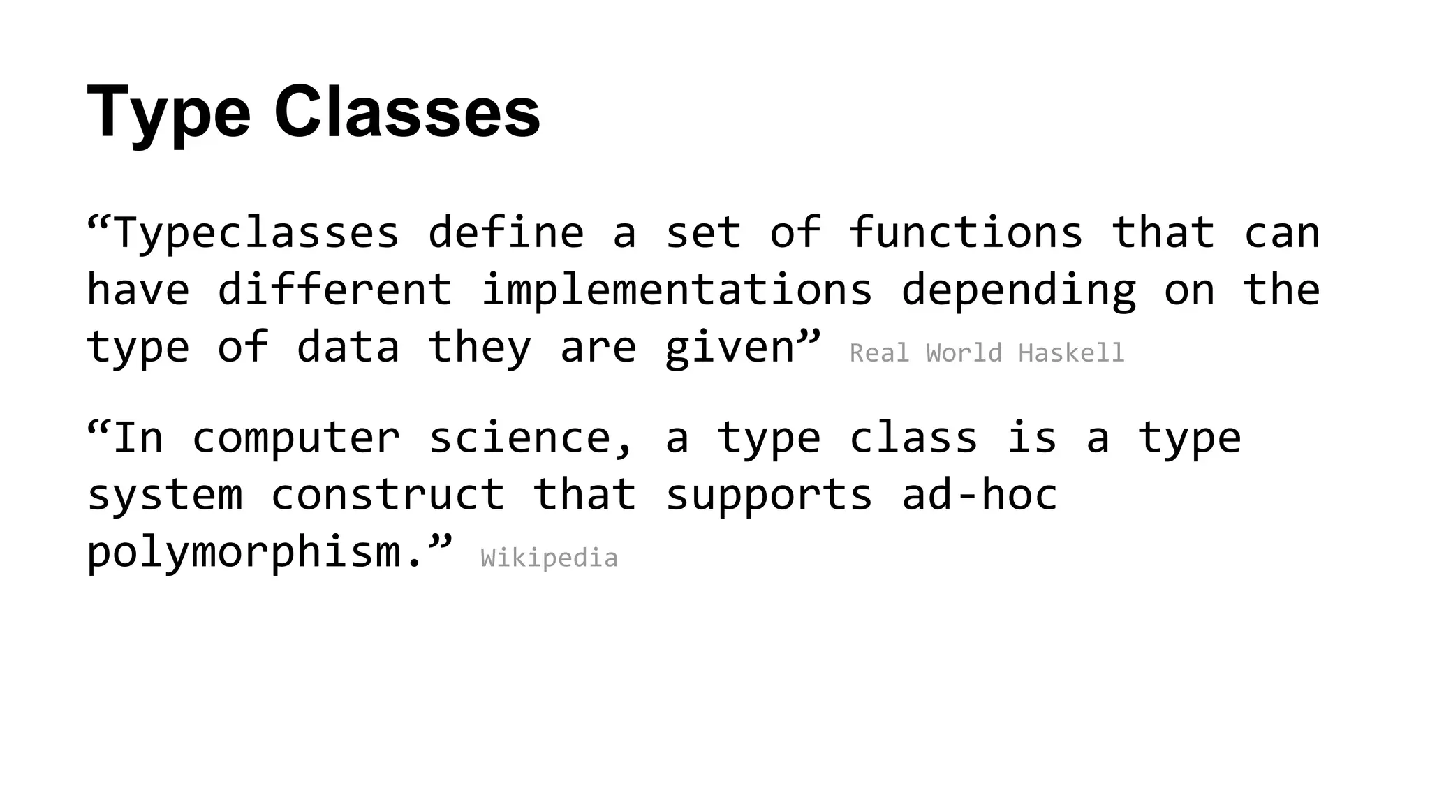 Type Classes
“Typeclasses define a set of functions that can
have different implementations depending on the
type of data they are given” Real World Haskell
“In computer science, a type class is a type
system construct that supports ad-hoc
polymorphism.” Wikipedia
 