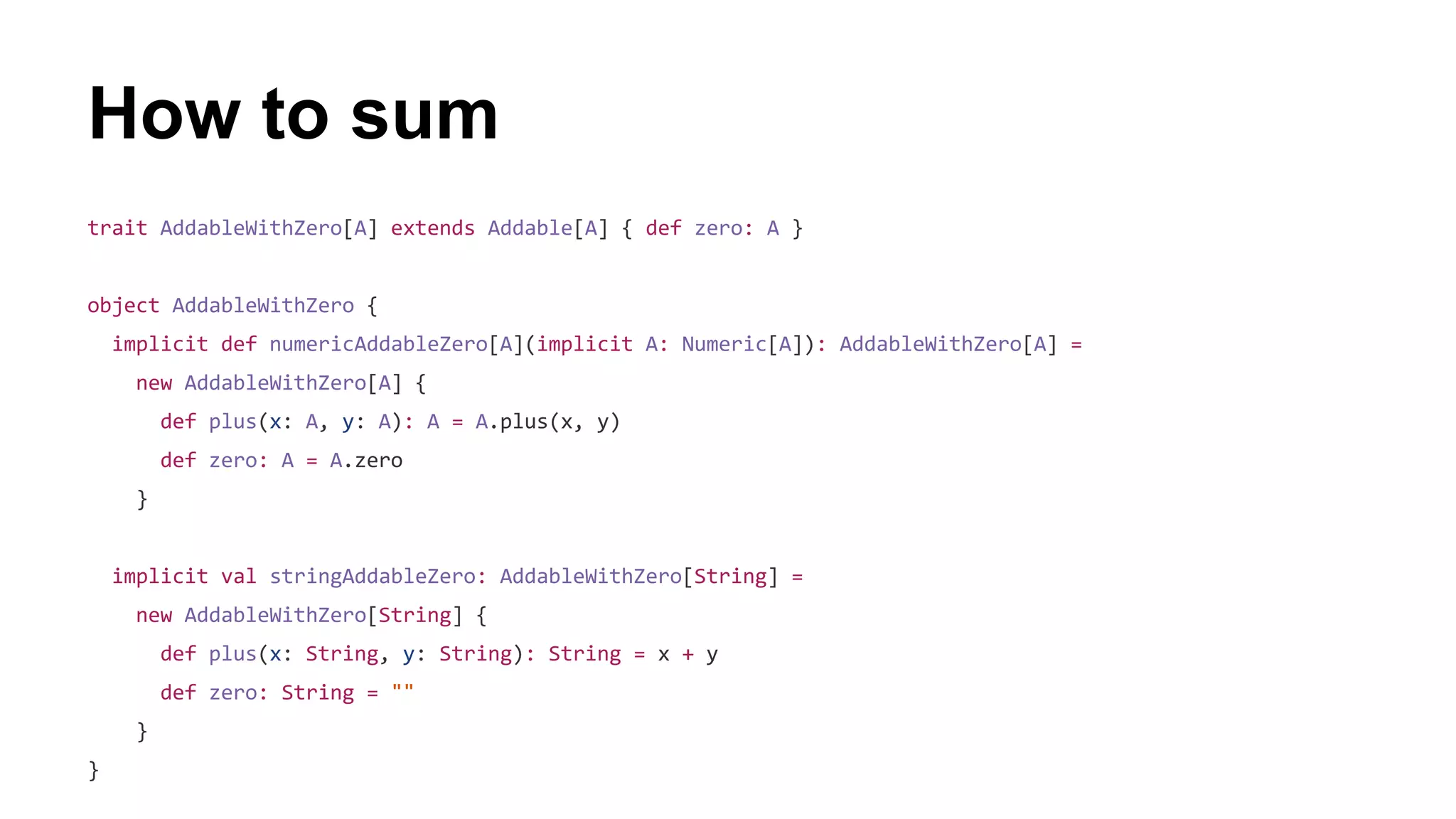 How to sum
trait AddableWithZero[A] extends Addable[A] { def zero: A }
object AddableWithZero {
implicit def numericAddableZero[A](implicit A: Numeric[A]): AddableWithZero[A] =
new AddableWithZero[A] {
def plus(x: A, y: A): A = A.plus(x, y)
def zero: A = A.zero
}
implicit val stringAddableZero: AddableWithZero[String] =
new AddableWithZero[String] {
def plus(x: String, y: String): String = x + y
def zero: String = ""
}
}
 