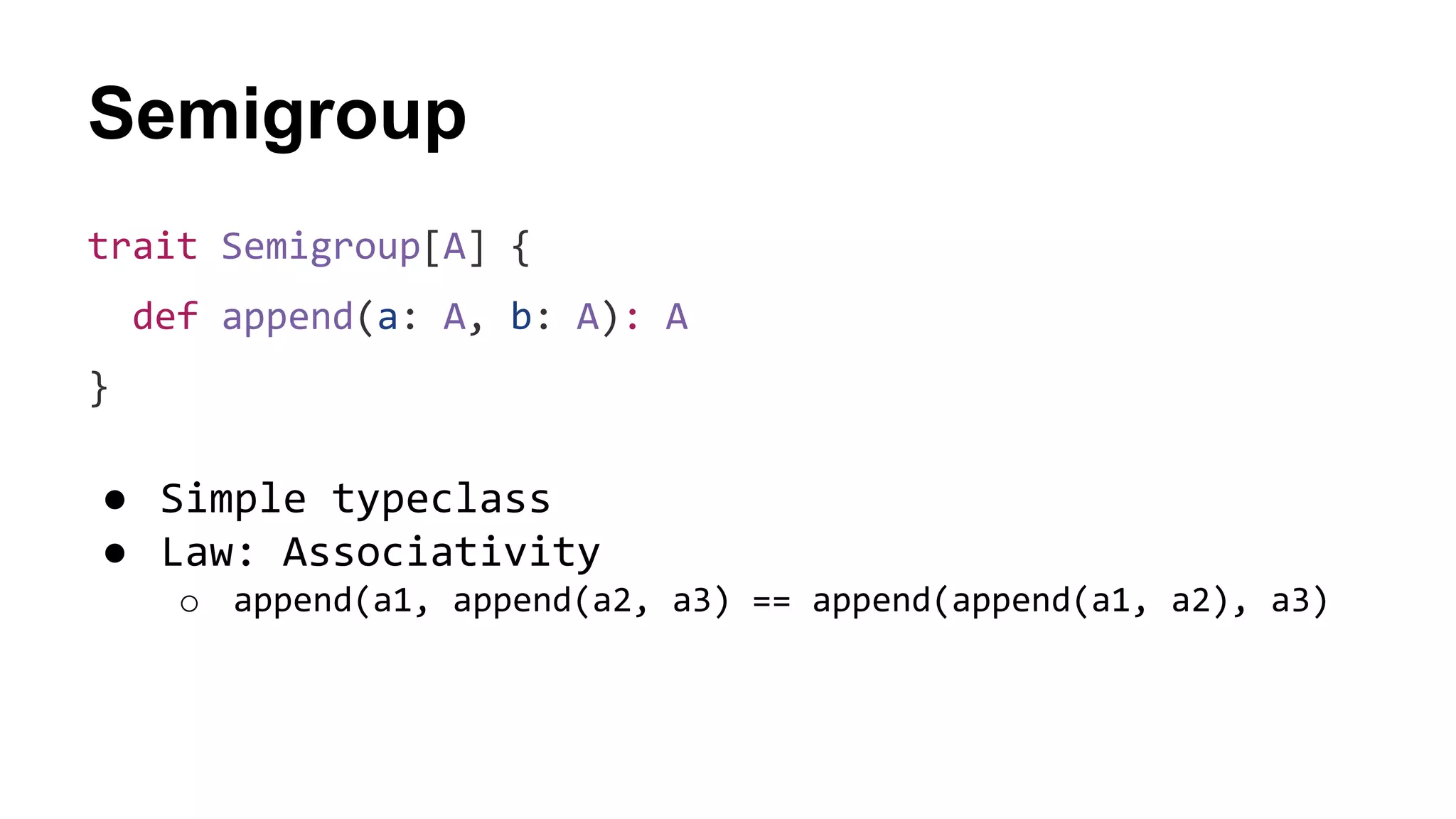 Semigroup
trait Semigroup[A] {
def append(a: A, b: A): A
}
● Simple typeclass
● Law: Associativity
o append(a1, append(a2, a3) == append(append(a1, a2), a3)
 
