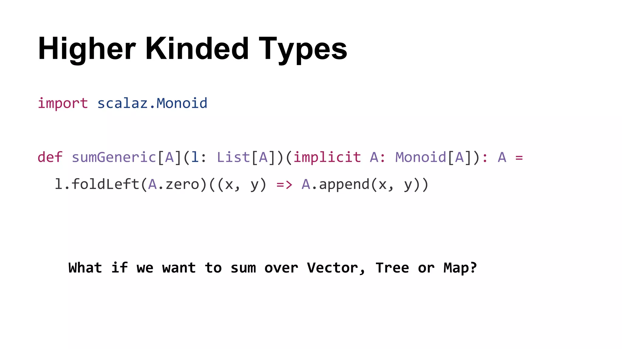 Higher Kinded Types
import scalaz.Monoid
def sumGeneric[A](l: List[A])(implicit A: Monoid[A]): A =
l.foldLeft(A.zero)((x, y) => A.append(x, y))
What if we want to sum over Vector, Tree or Map?
 