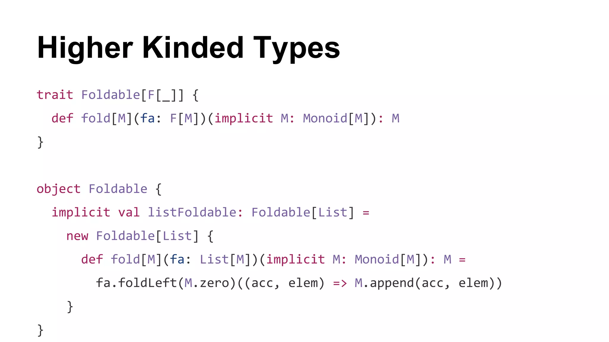 Higher Kinded Types
trait Foldable[F[_]] {
def fold[M](fa: F[M])(implicit M: Monoid[M]): M
}
object Foldable {
implicit val listFoldable: Foldable[List] =
new Foldable[List] {
def fold[M](fa: List[M])(implicit M: Monoid[M]): M =
fa.foldLeft(M.zero)((acc, elem) => M.append(acc, elem))
}
}
 
