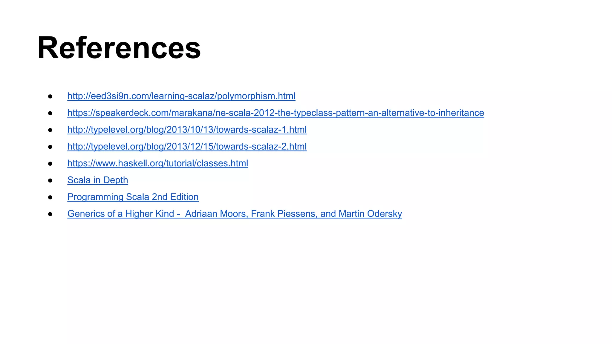 References
● http://eed3si9n.com/learning-scalaz/polymorphism.html
● https://speakerdeck.com/marakana/ne-scala-2012-the-typeclass-pattern-an-alternative-to-inheritance
● http://typelevel.org/blog/2013/10/13/towards-scalaz-1.html
● http://typelevel.org/blog/2013/12/15/towards-scalaz-2.html
● https://www.haskell.org/tutorial/classes.html
● Scala in Depth
● Programming Scala 2nd Edition
● Generics of a Higher Kind - Adriaan Moors, Frank Piessens, and Martin Odersky
 