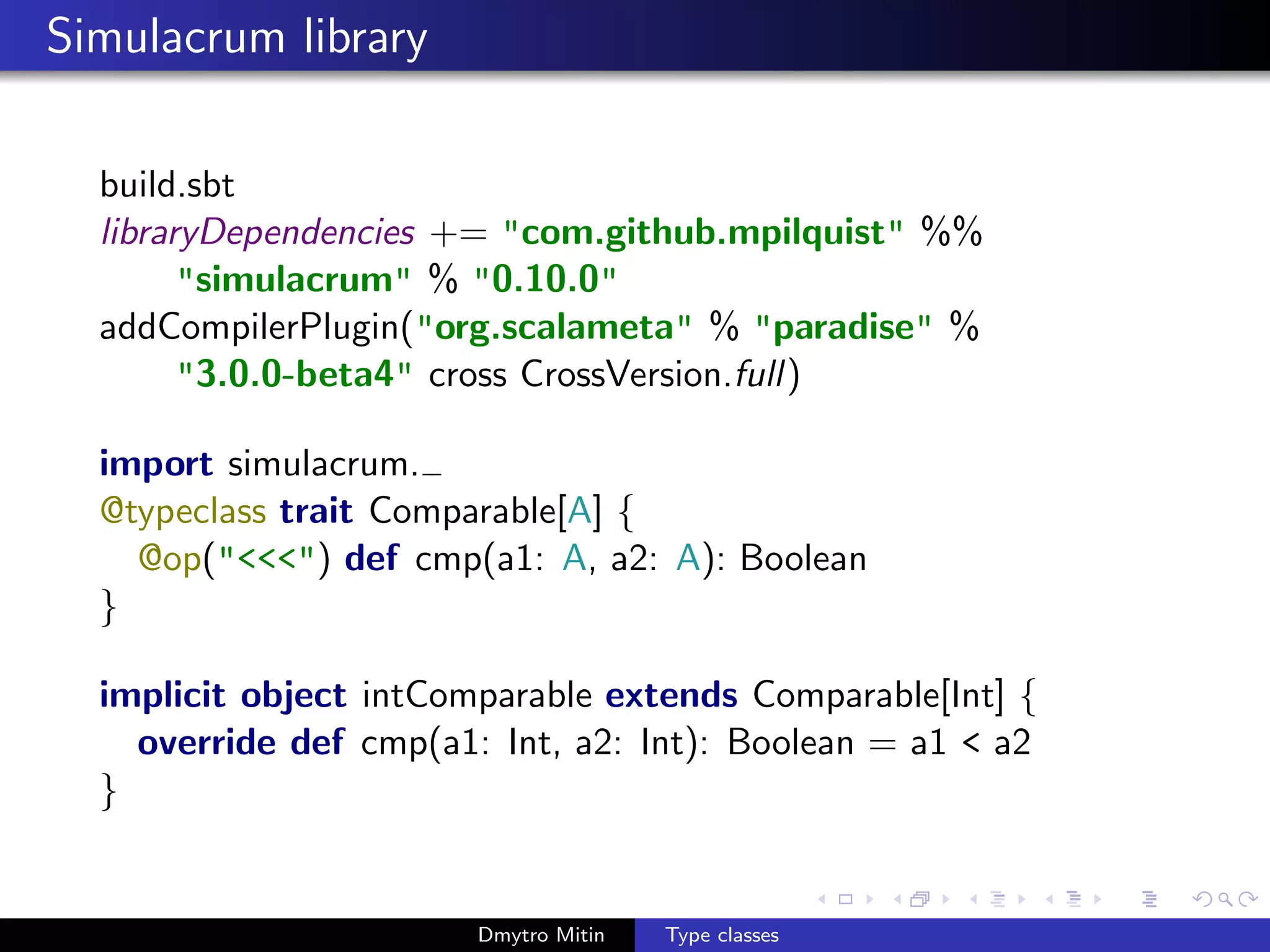 Simulacrum library
build.sbt
libraryDependencies += "com.github.mpilquist" %%
"simulacrum" % "0.10.0"
addCompilerPlugin("org.scalameta" % "paradise" %
"3.0.0-beta4" cross CrossVersion.full)
import simulacrum.
@typeclass trait Comparable[A] {
@op("<<<") def cmp(a1: A, a2: A): Boolean
}
implicit object intComparable extends Comparable[Int] {
override def cmp(a1: Int, a2: Int): Boolean = a1 < a2
}
Dmytro Mitin Type classes
 