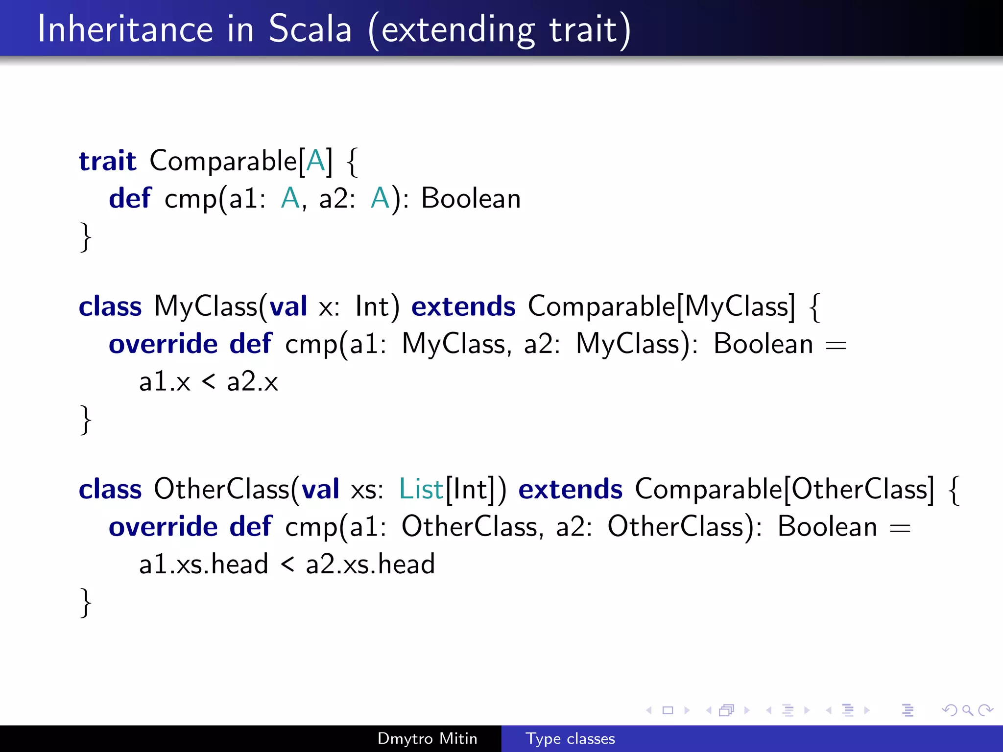 Inheritance in Scala (extending trait)
trait Comparable[A] {
def cmp(a1: A, a2: A): Boolean
}
class MyClass(val x: Int) extends Comparable[MyClass] {
override def cmp(a1: MyClass, a2: MyClass): Boolean =
a1.x < a2.x
}
class OtherClass(val xs: List[Int]) extends Comparable[OtherClass] {
override def cmp(a1: OtherClass, a2: OtherClass): Boolean =
a1.xs.head < a2.xs.head
}
Dmytro Mitin Type classes
 