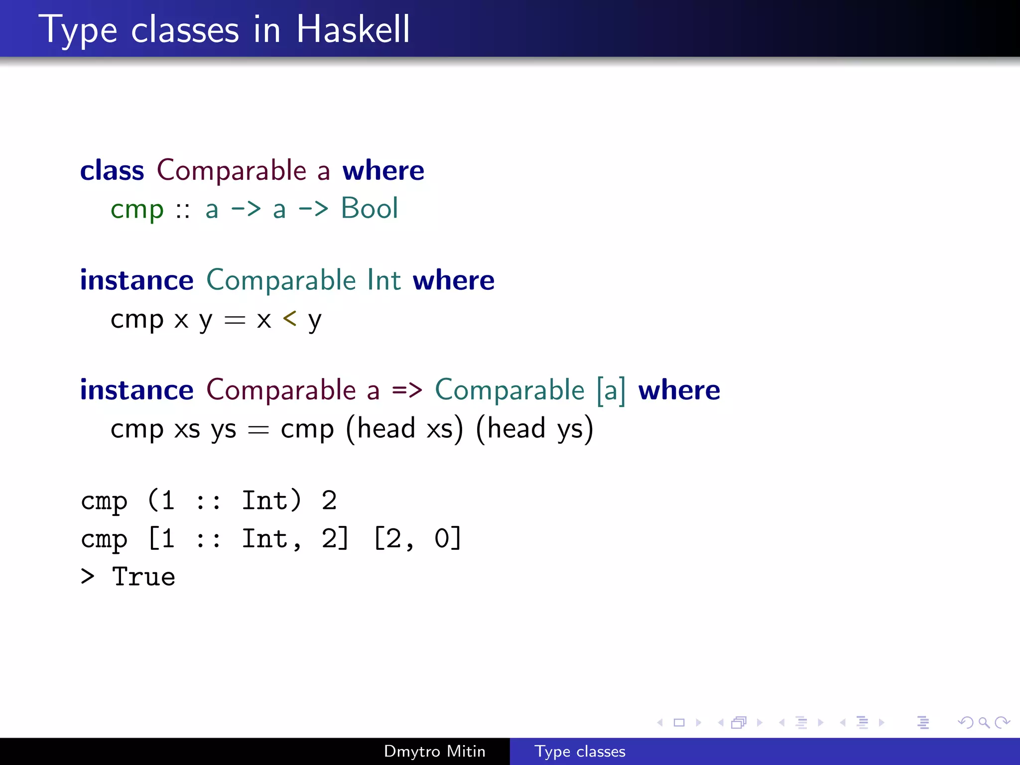 Type classes in Haskell
class Comparable a where
cmp :: a -> a -> Bool
instance Comparable Int where
cmp x y = x < y
instance Comparable a => Comparable [a] where
cmp xs ys = cmp (head xs) (head ys)
cmp (1 :: Int) 2
cmp [1 :: Int, 2] [2, 0]
> True
Dmytro Mitin Type classes
 