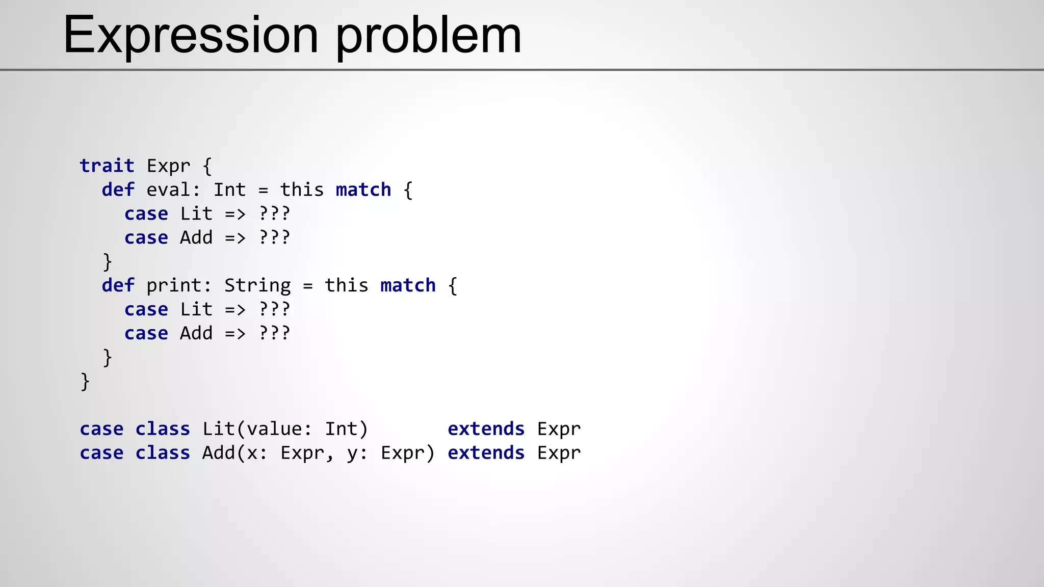 Expression problem
trait Expr {
def eval: Int = this match {
case Lit => ???
case Add => ???
}
def print: String = this match {
case Lit => ???
case Add => ???
}
}
case class Lit(value: Int) extends Expr
case class Add(x: Expr, y: Expr) extends Expr
 
