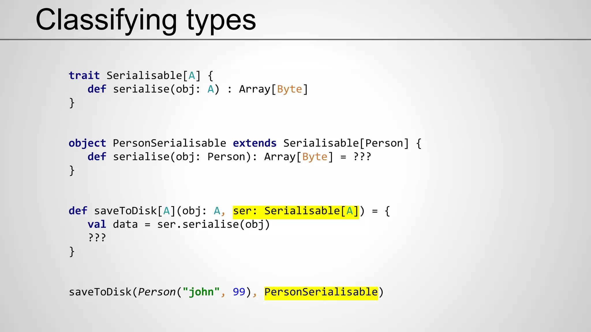 Classifying types
trait Serialisable[A] {
def serialise(obj: A) : Array[Byte]
}
object PersonSerialisable extends Serialisable[Person] {
def serialise(obj: Person): Array[Byte] = ???
}
def saveToDisk[A](obj: A, ser: Serialisable[A]) = {
val data = ser.serialise(obj)
???
}
saveToDisk(Person("john", 99), PersonSerialisable)
 